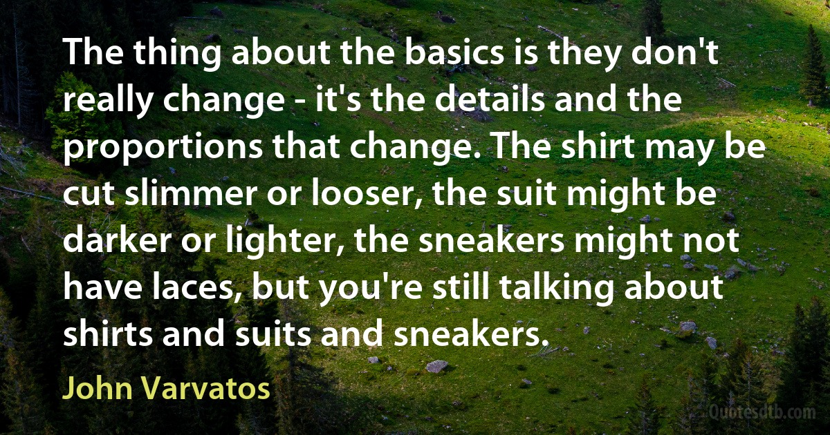 The thing about the basics is they don't really change - it's the details and the proportions that change. The shirt may be cut slimmer or looser, the suit might be darker or lighter, the sneakers might not have laces, but you're still talking about shirts and suits and sneakers. (John Varvatos)