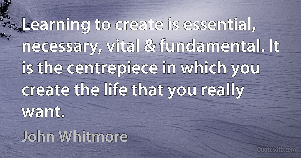 Learning to create is essential, necessary, vital & fundamental. It is the centrepiece in which you create the life that you really want. (John Whitmore)