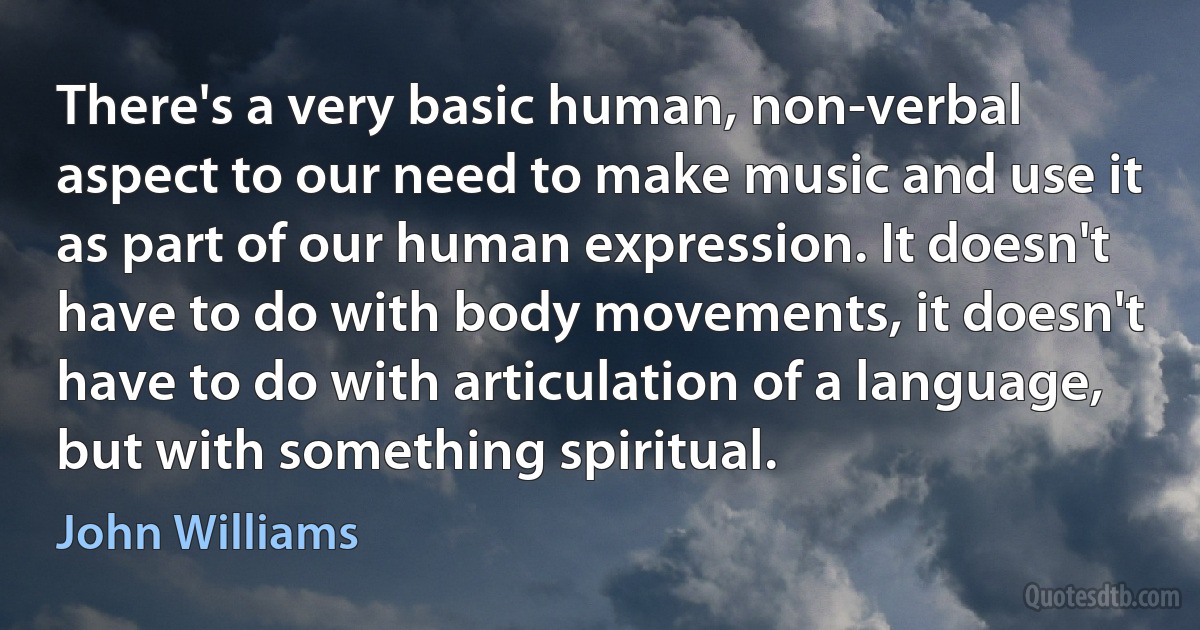 There's a very basic human, non-verbal aspect to our need to make music and use it as part of our human expression. It doesn't have to do with body movements, it doesn't have to do with articulation of a language, but with something spiritual. (John Williams)