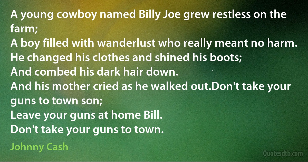 A young cowboy named Billy Joe grew restless on the farm;
A boy filled with wanderlust who really meant no harm.
He changed his clothes and shined his boots;
And combed his dark hair down.
And his mother cried as he walked out.Don't take your guns to town son;
Leave your guns at home Bill.
Don't take your guns to town. (Johnny Cash)