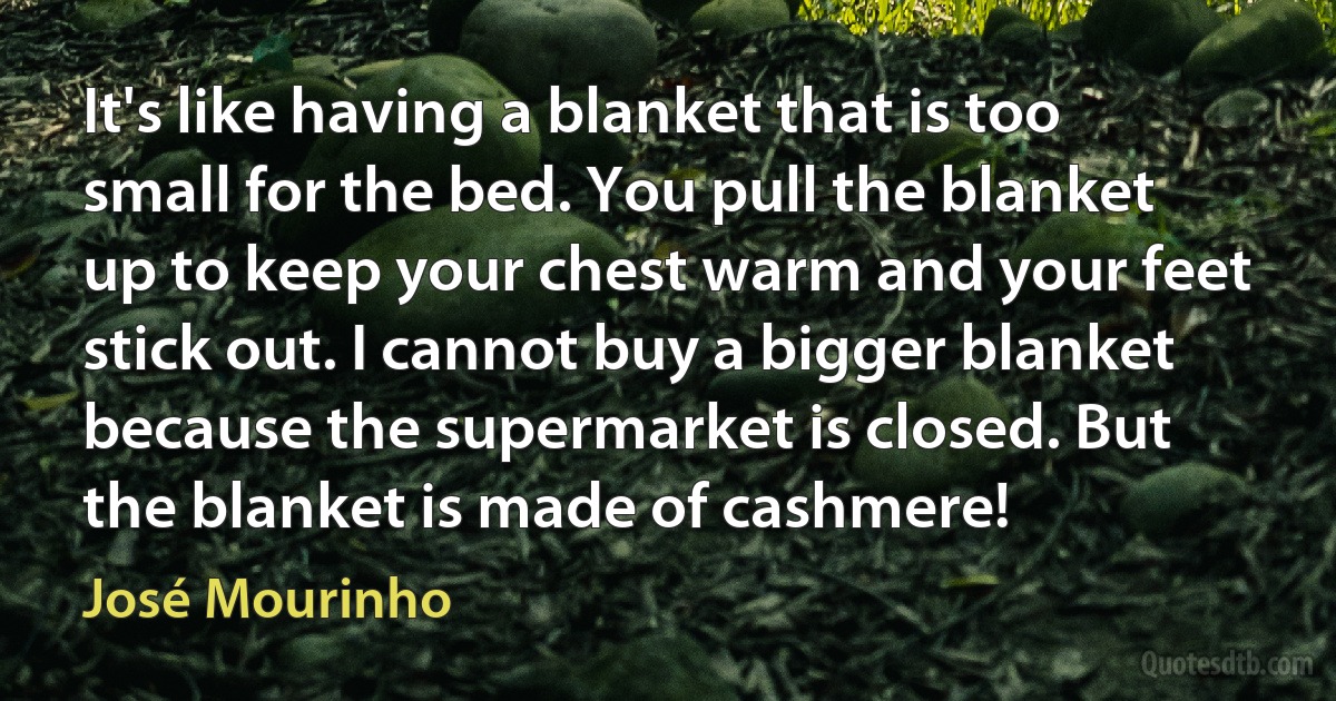 It's like having a blanket that is too small for the bed. You pull the blanket up to keep your chest warm and your feet stick out. I cannot buy a bigger blanket because the supermarket is closed. But the blanket is made of cashmere! (José Mourinho)