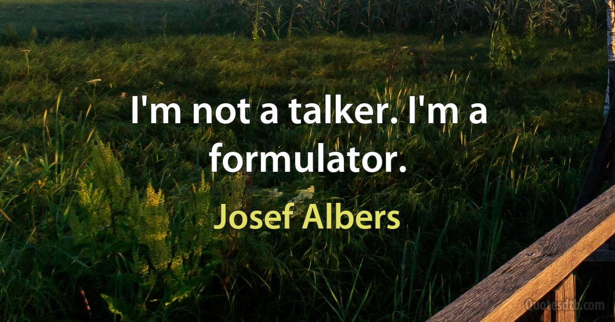 I'm not a talker. I'm a formulator. (Josef Albers)