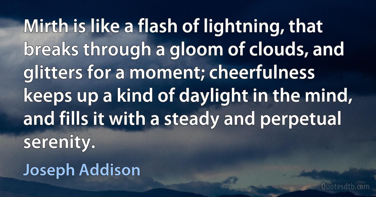 Mirth is like a flash of lightning, that breaks through a gloom of clouds, and glitters for a moment; cheerfulness keeps up a kind of daylight in the mind, and fills it with a steady and perpetual serenity. (Joseph Addison)