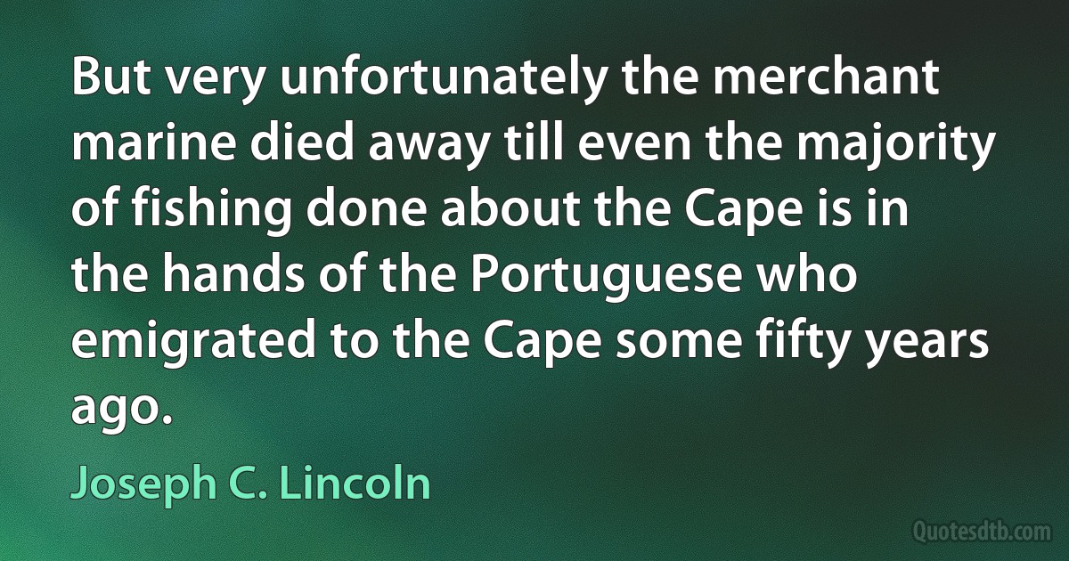 But very unfortunately the merchant marine died away till even the majority of fishing done about the Cape is in the hands of the Portuguese who emigrated to the Cape some fifty years ago. (Joseph C. Lincoln)