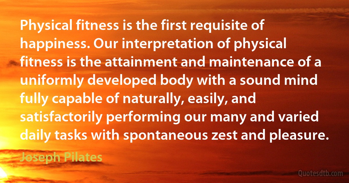 Physical fitness is the first requisite of happiness. Our interpretation of physical fitness is the attainment and maintenance of a uniformly developed body with a sound mind fully capable of naturally, easily, and satisfactorily performing our many and varied daily tasks with spontaneous zest and pleasure. (Joseph Pilates)