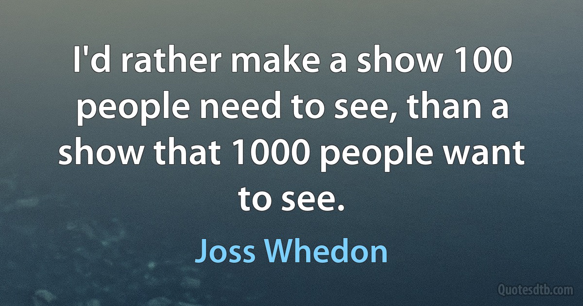 I'd rather make a show 100 people need to see, than a show that 1000 people want to see. (Joss Whedon)