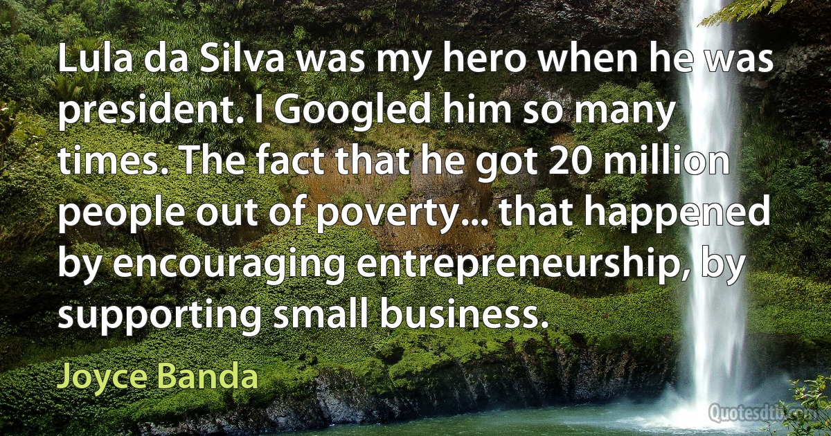 Lula da Silva was my hero when he was president. I Googled him so many times. The fact that he got 20 million people out of poverty... that happened by encouraging entrepreneurship, by supporting small business. (Joyce Banda)