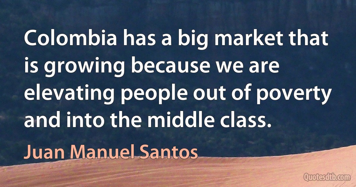 Colombia has a big market that is growing because we are elevating people out of poverty and into the middle class. (Juan Manuel Santos)