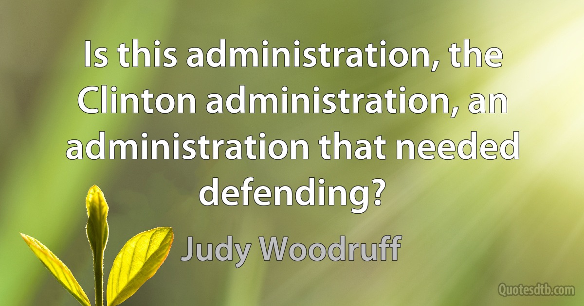 Is this administration, the Clinton administration, an administration that needed defending? (Judy Woodruff)