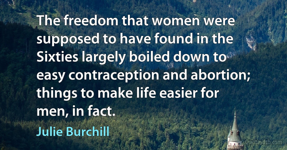 The freedom that women were supposed to have found in the Sixties largely boiled down to easy contraception and abortion; things to make life easier for men, in fact. (Julie Burchill)