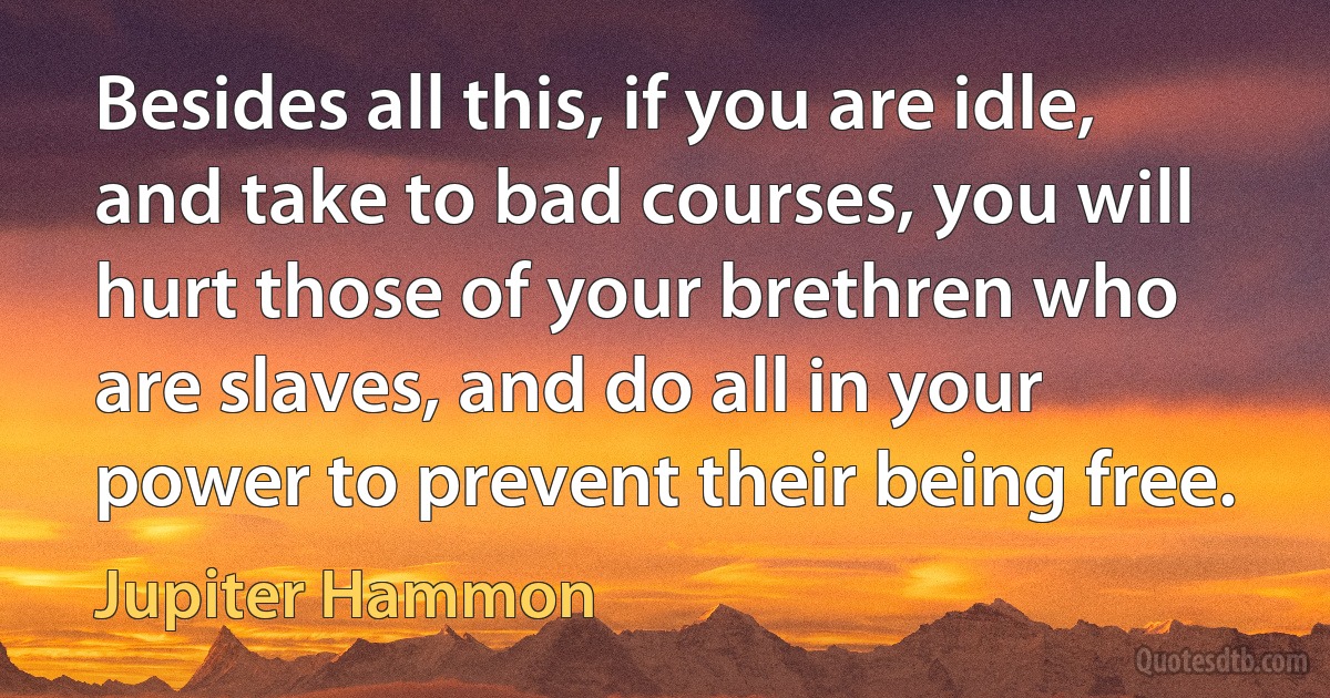 Besides all this, if you are idle, and take to bad courses, you will hurt those of your brethren who are slaves, and do all in your power to prevent their being free. (Jupiter Hammon)