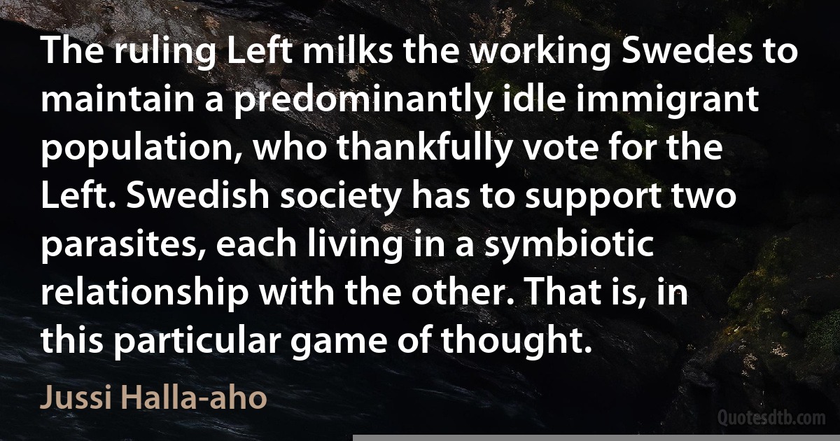 The ruling Left milks the working Swedes to maintain a predominantly idle immigrant population, who thankfully vote for the Left. Swedish society has to support two parasites, each living in a symbiotic relationship with the other. That is, in this particular game of thought. (Jussi Halla-aho)