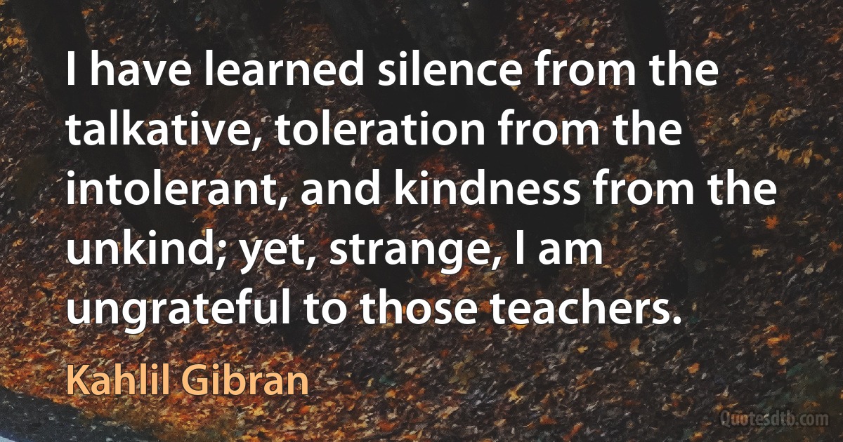 I have learned silence from the talkative, toleration from the intolerant, and kindness from the unkind; yet, strange, I am ungrateful to those teachers. (Kahlil Gibran)