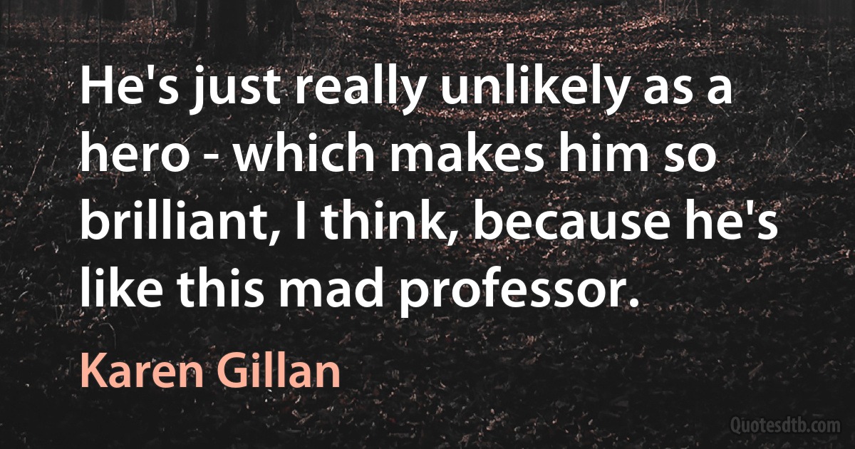 He's just really unlikely as a hero - which makes him so brilliant, I think, because he's like this mad professor. (Karen Gillan)