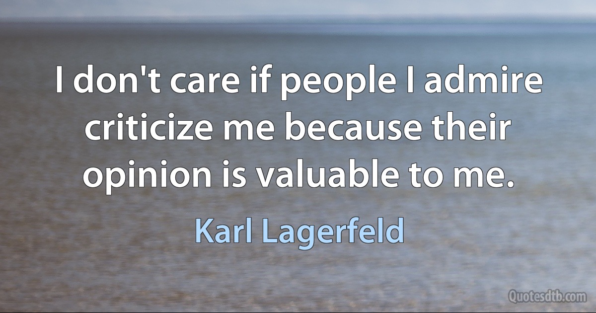 I don't care if people I admire criticize me because their opinion is valuable to me. (Karl Lagerfeld)