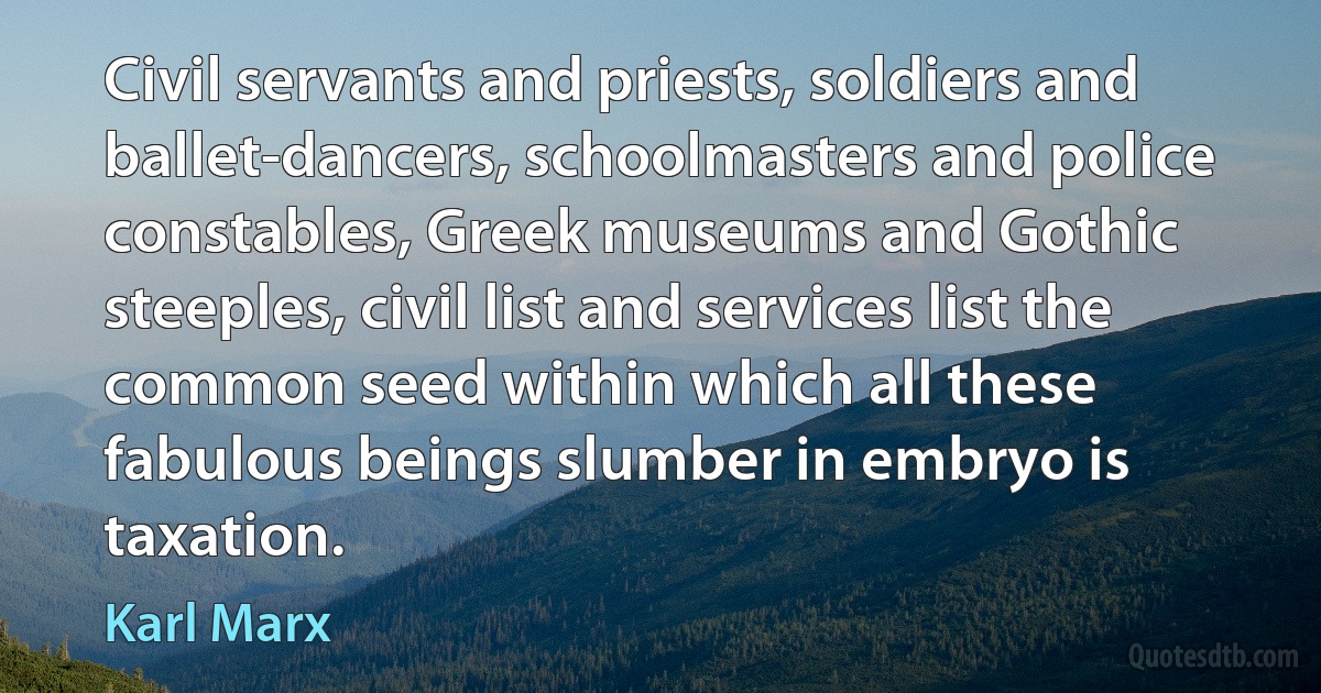 Civil servants and priests, soldiers and ballet-dancers, schoolmasters and police constables, Greek museums and Gothic steeples, civil list and services list the common seed within which all these fabulous beings slumber in embryo is taxation. (Karl Marx)