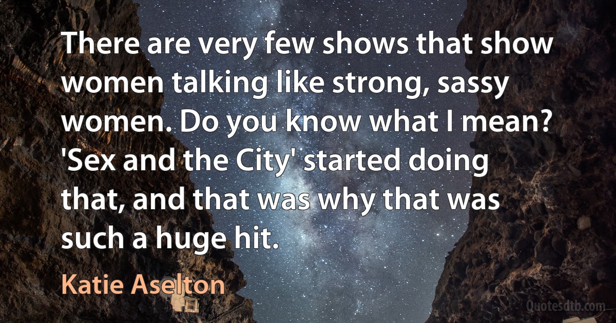 There are very few shows that show women talking like strong, sassy women. Do you know what I mean? 'Sex and the City' started doing that, and that was why that was such a huge hit. (Katie Aselton)