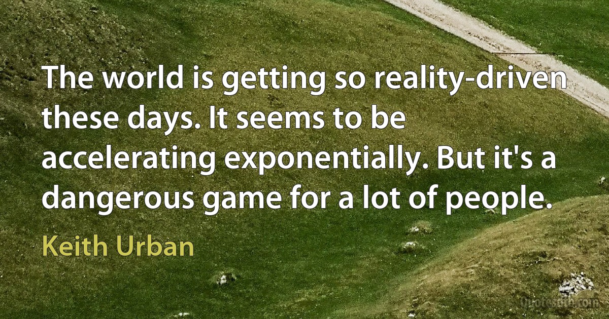 The world is getting so reality-driven these days. It seems to be accelerating exponentially. But it's a dangerous game for a lot of people. (Keith Urban)