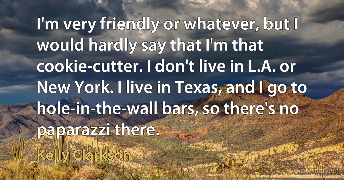 I'm very friendly or whatever, but I would hardly say that I'm that cookie-cutter. I don't live in L.A. or New York. I live in Texas, and I go to hole-in-the-wall bars, so there's no paparazzi there. (Kelly Clarkson)