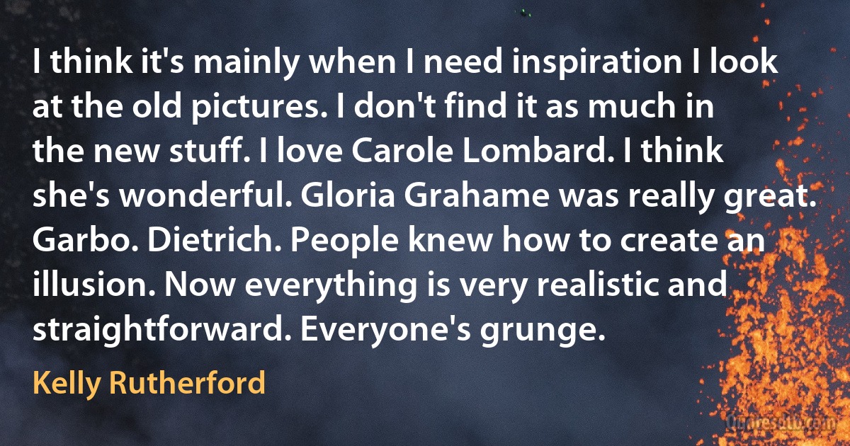 I think it's mainly when I need inspiration I look at the old pictures. I don't find it as much in the new stuff. I love Carole Lombard. I think she's wonderful. Gloria Grahame was really great. Garbo. Dietrich. People knew how to create an illusion. Now everything is very realistic and straightforward. Everyone's grunge. (Kelly Rutherford)