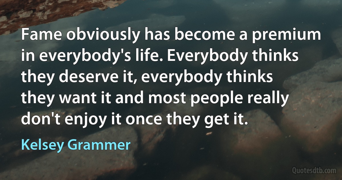 Fame obviously has become a premium in everybody's life. Everybody thinks they deserve it, everybody thinks they want it and most people really don't enjoy it once they get it. (Kelsey Grammer)