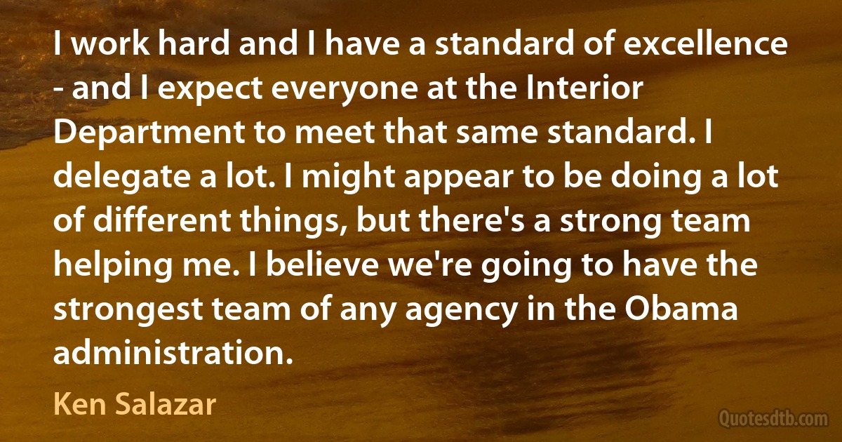 I work hard and I have a standard of excellence - and I expect everyone at the Interior Department to meet that same standard. I delegate a lot. I might appear to be doing a lot of different things, but there's a strong team helping me. I believe we're going to have the strongest team of any agency in the Obama administration. (Ken Salazar)