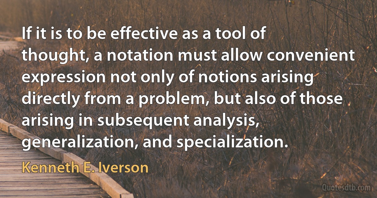 If it is to be effective as a tool of thought, a notation must allow convenient expression not only of notions arising directly from a problem, but also of those arising in subsequent analysis, generalization, and specialization. (Kenneth E. Iverson)