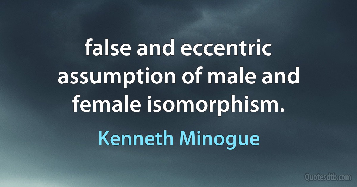 false and eccentric assumption of male and female isomorphism. (Kenneth Minogue)