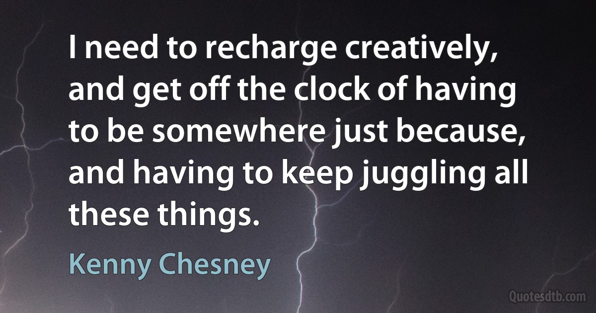 I need to recharge creatively, and get off the clock of having to be somewhere just because, and having to keep juggling all these things. (Kenny Chesney)