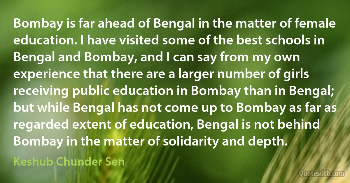 Bombay is far ahead of Bengal in the matter of female education. I have visited some of the best schools in Bengal and Bombay, and I can say from my own experience that there are a larger number of girls receiving public education in Bombay than in Bengal; but while Bengal has not come up to Bombay as far as regarded extent of education, Bengal is not behind Bombay in the matter of solidarity and depth. (Keshub Chunder Sen)