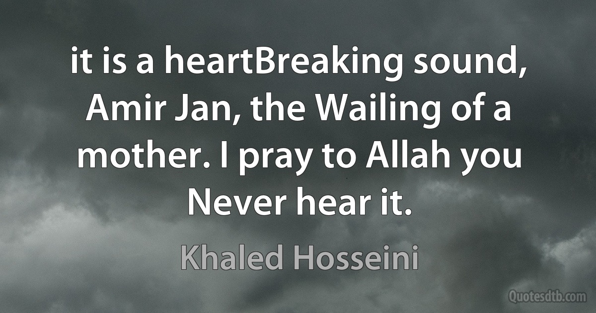 it is a heartBreaking sound, Amir Jan, the Wailing of a mother. I pray to Allah you Never hear it. (Khaled Hosseini)