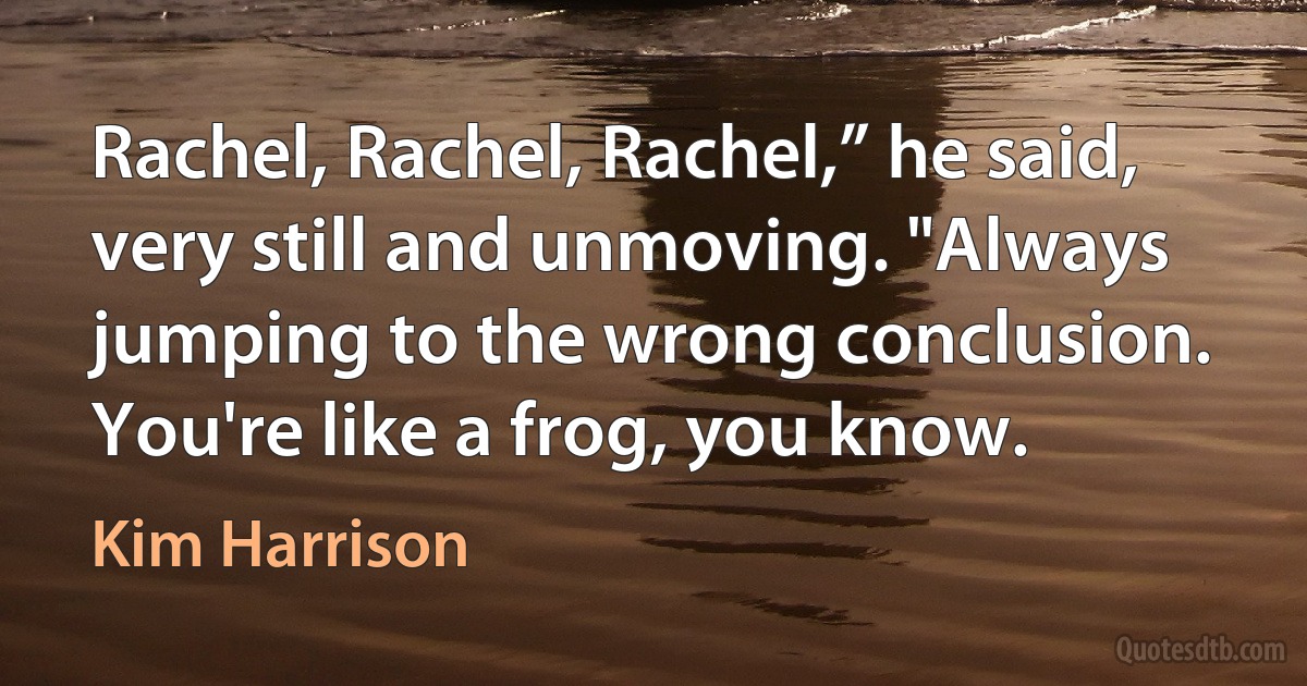 Rachel, Rachel, Rachel,” he said, very still and unmoving. "Always jumping to the wrong conclusion. You're like a frog, you know. (Kim Harrison)