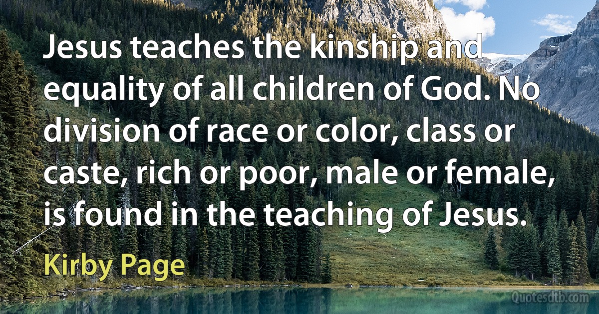 Jesus teaches the kinship and equality of all children of God. No division of race or color, class or caste, rich or poor, male or female, is found in the teaching of Jesus. (Kirby Page)