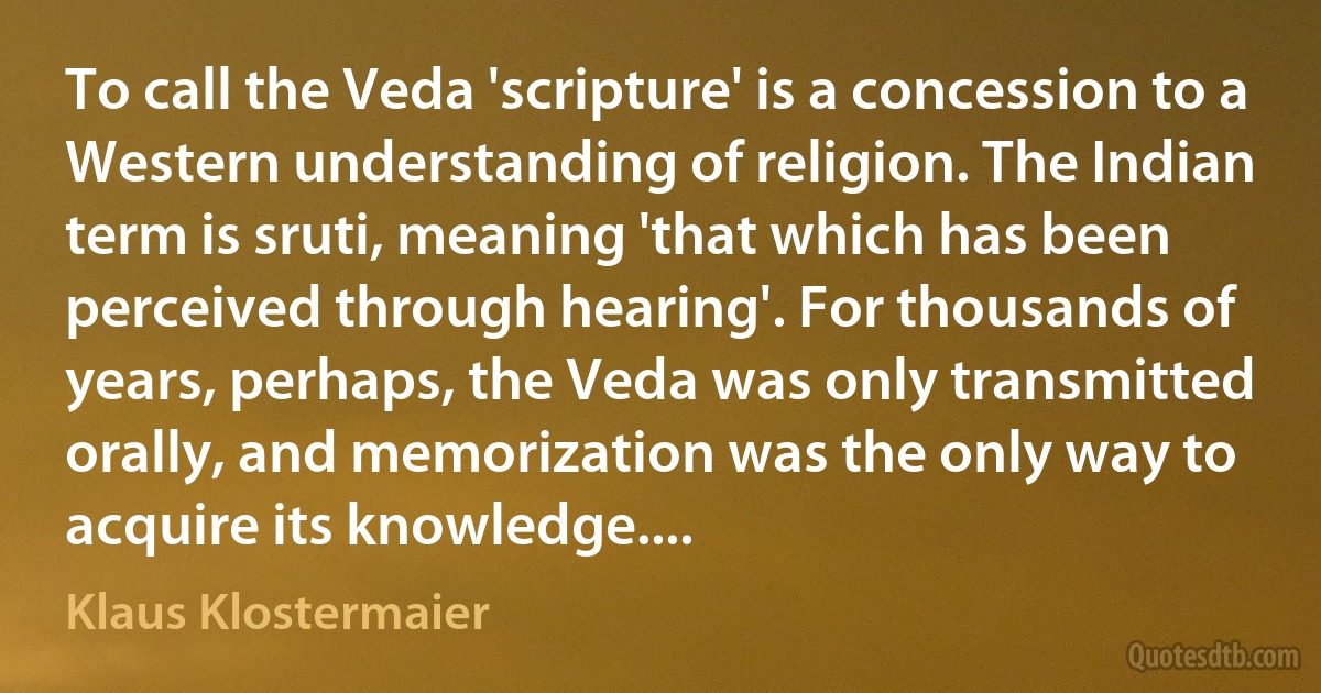 To call the Veda 'scripture' is a concession to a Western understanding of religion. The Indian term is sruti, meaning 'that which has been perceived through hearing'. For thousands of years, perhaps, the Veda was only transmitted orally, and memorization was the only way to acquire its knowledge.... (Klaus Klostermaier)