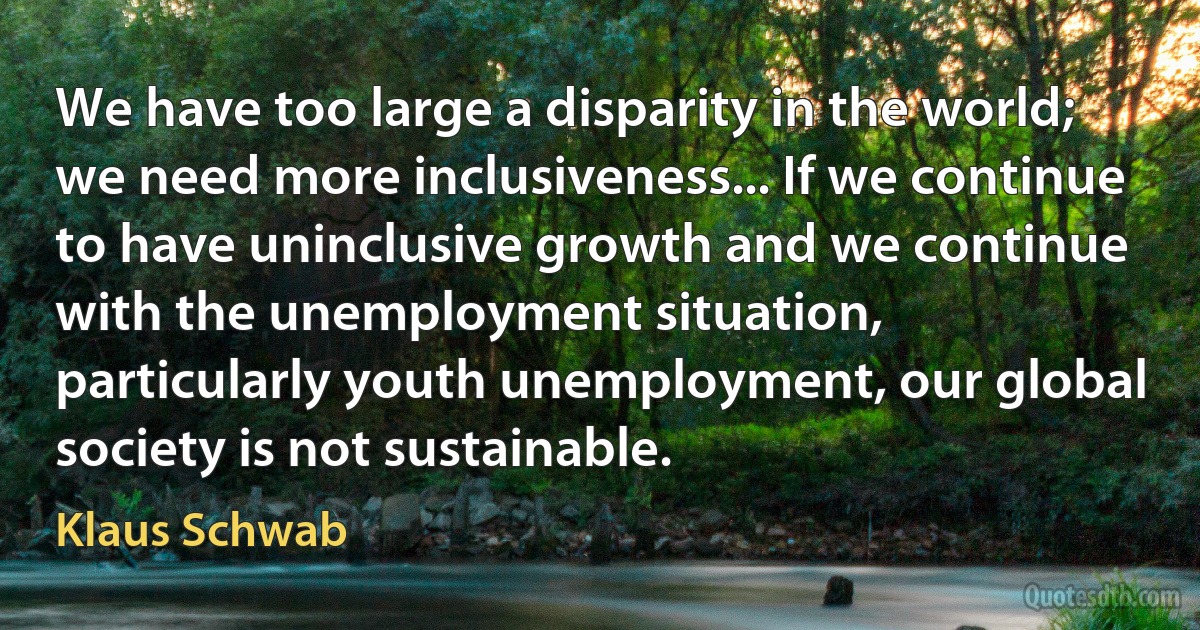 We have too large a disparity in the world; we need more inclusiveness... If we continue to have uninclusive growth and we continue with the unemployment situation, particularly youth unemployment, our global society is not sustainable. (Klaus Schwab)