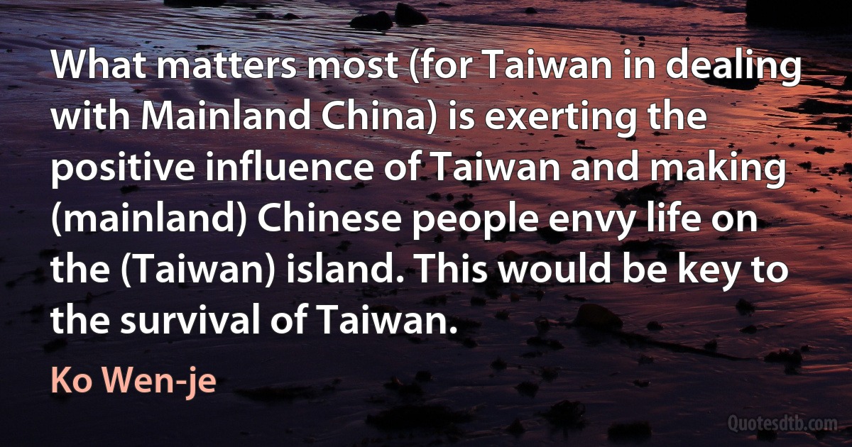 What matters most (for Taiwan in dealing with Mainland China) is exerting the positive influence of Taiwan and making (mainland) Chinese people envy life on the (Taiwan) island. This would be key to the survival of Taiwan. (Ko Wen-je)