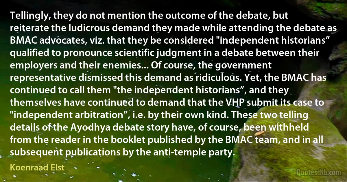 Tellingly, they do not mention the outcome of the debate, but reiterate the ludicrous demand they made while attending the debate as BMAC advocates, viz. that they be considered "independent historians” qualified to pronounce scientific judgment in a debate between their employers and their enemies... Of course, the government representative dismissed this demand as ridiculous. Yet, the BMAC has continued to call them "the independent historians”, and they themselves have continued to demand that the VHP submit its case to "independent arbitration”, i.e. by their own kind. These two telling details of the Ayodhya debate story have, of course, been withheld from the reader in the booklet published by the BMAC team, and in all subsequent publications by the anti-temple party. (Koenraad Elst)