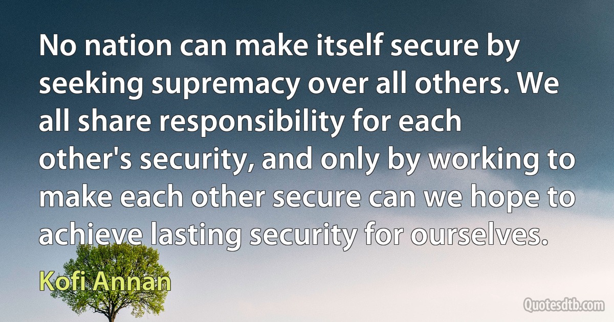 No nation can make itself secure by seeking supremacy over all others. We all share responsibility for each other's security, and only by working to make each other secure can we hope to achieve lasting security for ourselves. (Kofi Annan)