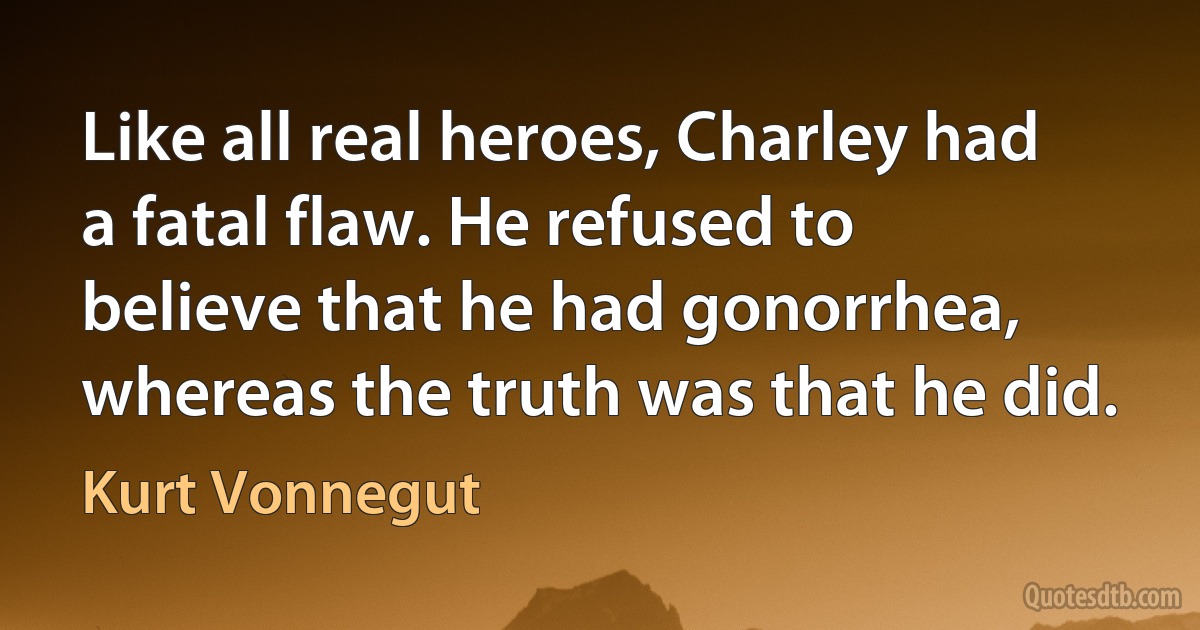 Like all real heroes, Charley had a fatal flaw. He refused to believe that he had gonorrhea, whereas the truth was that he did. (Kurt Vonnegut)