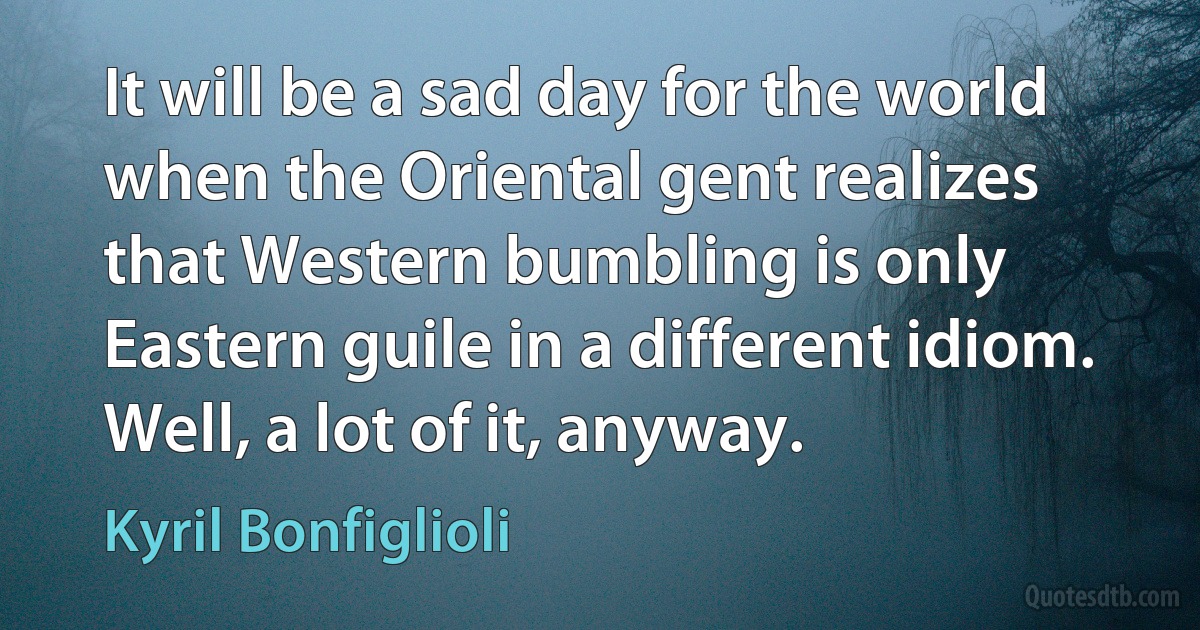 It will be a sad day for the world when the Oriental gent realizes that Western bumbling is only Eastern guile in a different idiom. Well, a lot of it, anyway. (Kyril Bonfiglioli)