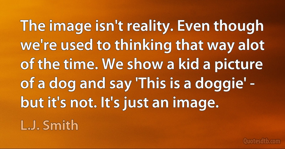 The image isn't reality. Even though we're used to thinking that way alot of the time. We show a kid a picture of a dog and say 'This is a doggie' - but it's not. It's just an image. (L.J. Smith)