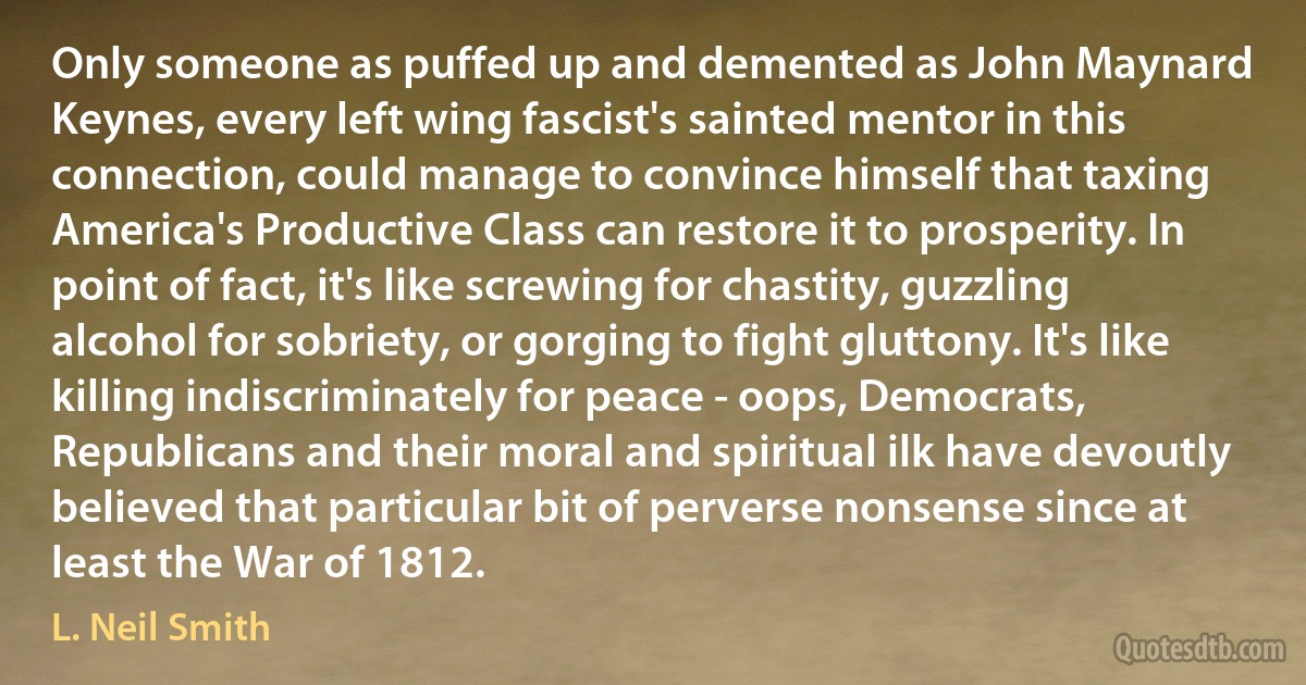 Only someone as puffed up and demented as John Maynard Keynes, every left wing fascist's sainted mentor in this connection, could manage to convince himself that taxing America's Productive Class can restore it to prosperity. In point of fact, it's like screwing for chastity, guzzling alcohol for sobriety, or gorging to fight gluttony. It's like killing indiscriminately for peace - oops, Democrats, Republicans and their moral and spiritual ilk have devoutly believed that particular bit of perverse nonsense since at least the War of 1812. (L. Neil Smith)