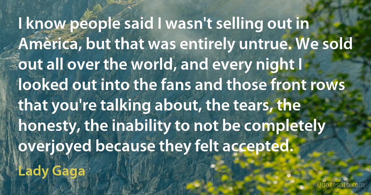 I know people said I wasn't selling out in America, but that was entirely untrue. We sold out all over the world, and every night I looked out into the fans and those front rows that you're talking about, the tears, the honesty, the inability to not be completely overjoyed because they felt accepted. (Lady Gaga)