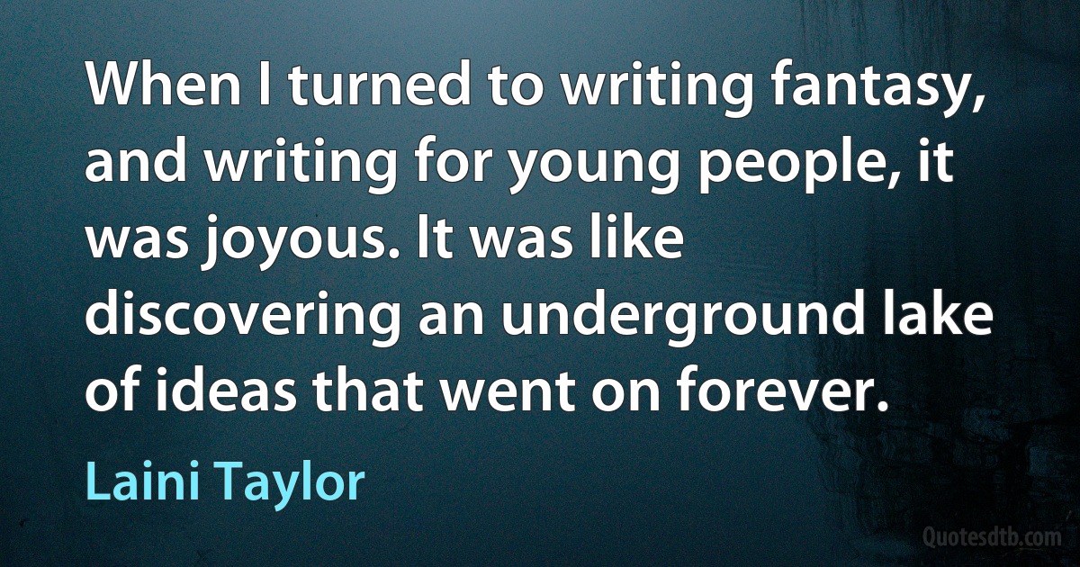 When I turned to writing fantasy, and writing for young people, it was joyous. It was like discovering an underground lake of ideas that went on forever. (Laini Taylor)