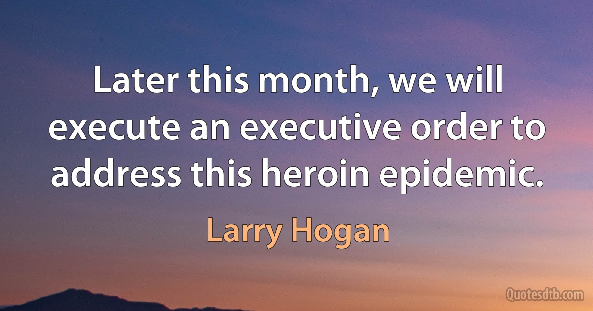 Later this month, we will execute an executive order to address this heroin epidemic. (Larry Hogan)