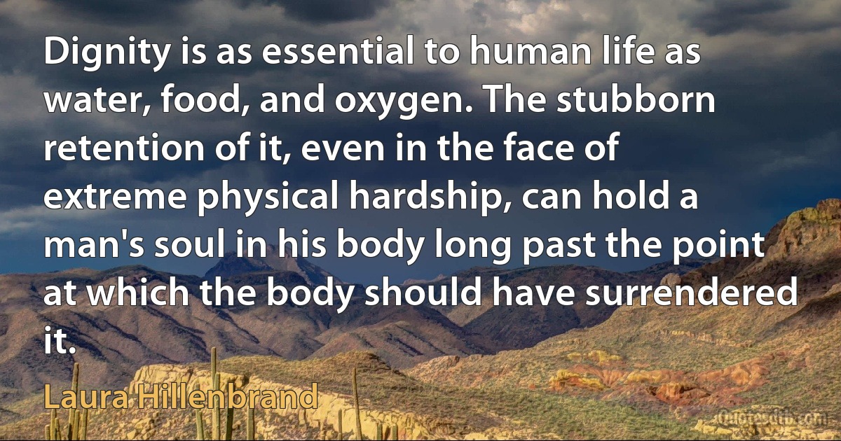 Dignity is as essential to human life as water, food, and oxygen. The stubborn retention of it, even in the face of extreme physical hardship, can hold a man's soul in his body long past the point at which the body should have surrendered it. (Laura Hillenbrand)