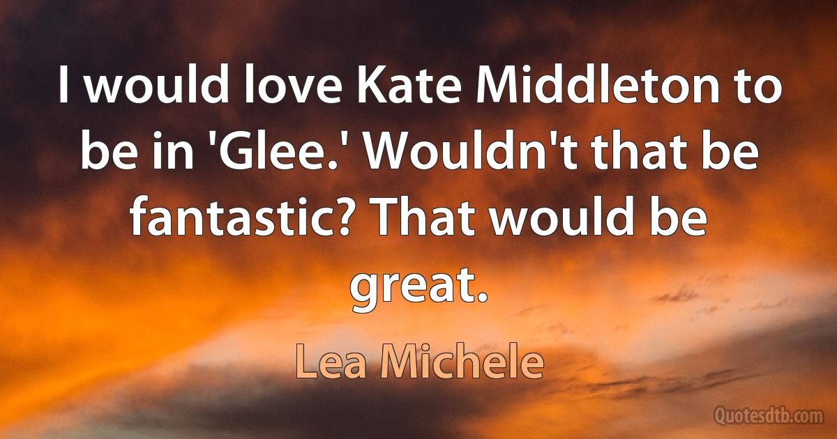 I would love Kate Middleton to be in 'Glee.' Wouldn't that be fantastic? That would be great. (Lea Michele)