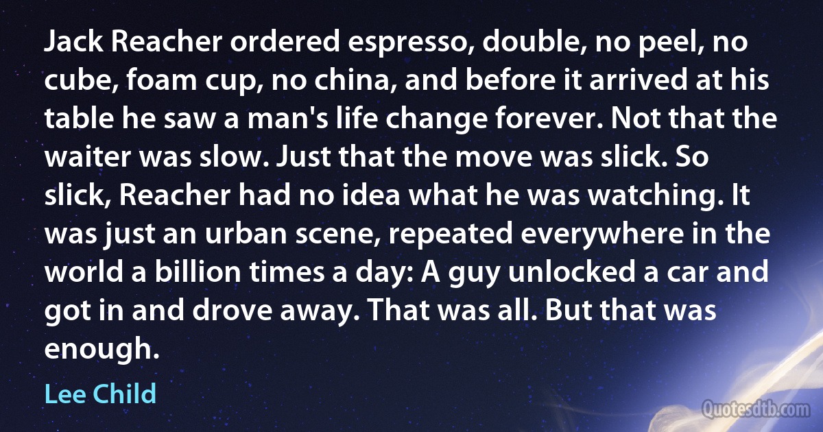 Jack Reacher ordered espresso, double, no peel, no cube, foam cup, no china, and before it arrived at his table he saw a man's life change forever. Not that the waiter was slow. Just that the move was slick. So slick, Reacher had no idea what he was watching. It was just an urban scene, repeated everywhere in the world a billion times a day: A guy unlocked a car and got in and drove away. That was all. But that was enough. (Lee Child)