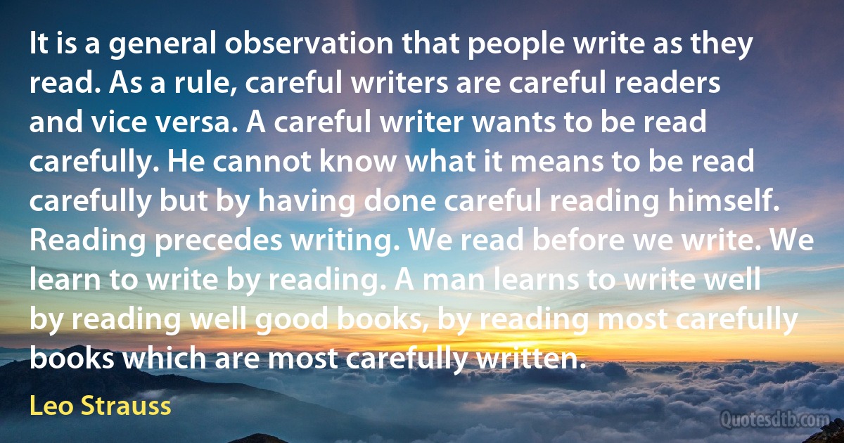 It is a general observation that people write as they read. As a rule, careful writers are careful readers and vice versa. A careful writer wants to be read carefully. He cannot know what it means to be read carefully but by having done careful reading himself. Reading precedes writing. We read before we write. We learn to write by reading. A man learns to write well by reading well good books, by reading most carefully books which are most carefully written. (Leo Strauss)