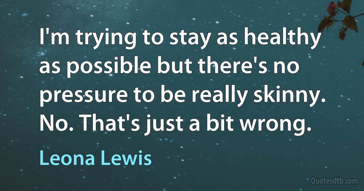 I'm trying to stay as healthy as possible but there's no pressure to be really skinny. No. That's just a bit wrong. (Leona Lewis)